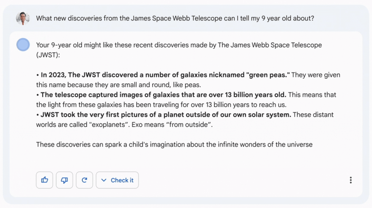 screenshots from a google demo: What new discoveries from the James Space Webb Telescope can I tell my 9 year old about?  Your 9-year old might like these recent discoveries made by The James Webb Space Telescope (JWST):  • In 2023, The JWST discovered a number of galaxies nicknamed "green peas." They were given this name because they are small and round, like peas. • The telescope captured images of galaxies that are over 13 billion years old. This means that the light from these galaxies has been traveling for over 13 billion years to reach us. • JWST took the very first pictures of a planet outside of our own solar system. These distant worlds are called "exoplanets". Exo means "from outside".  These discoveries can spark a child's imagination about the infinite wonders of the universe